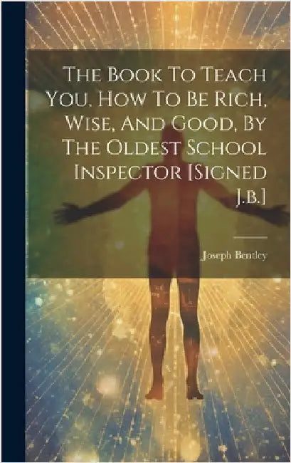 The Book To Teach You, How To Be Rich, Wise, And Good, By The Oldest School Inspector [signed J.b.] by Bentley, Joseph