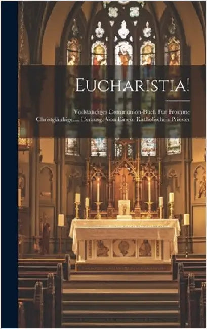Eucharistia!: Vollständiges Communion-buch Für Fromme Christgläubige.... Herausg. Von Einem Katholischen Priester by Anonymous