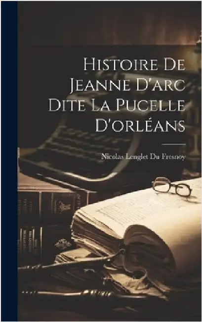 Histoire De Jeanne D'arc Dite La Pucelle D'orléans by Nicolas Lenglet Du Fresnoy
