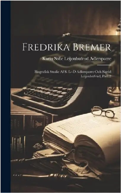 Fredrika Bremer: Biografisk Studie Af S. L--d Adlersparre Och Sigrid Leijonhufvud, Part 2 by Karin Sofie Leijonhufvud Adlersparre