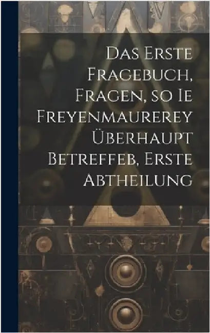 Das erste Fragebuch, Fragen, so ie Freyenmaurerey überhaupt betreffeb, Erste Abtheilung by Anonymous