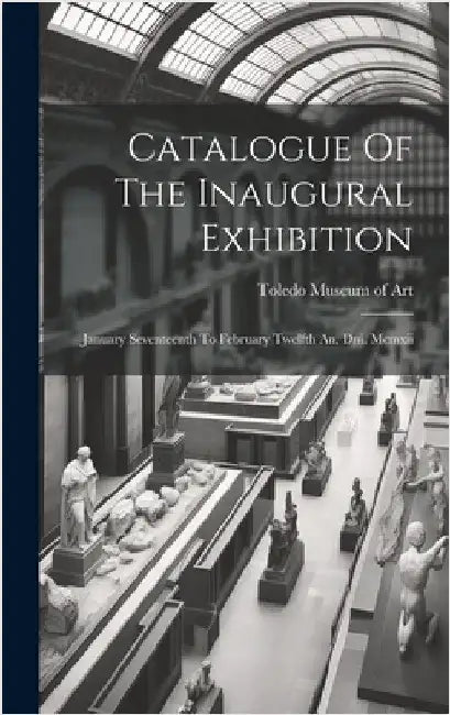 Catalogue Of The Inaugural Exhibition: January Seventeenth To February Twelfth An. Dni. Mcmxii by Toledo Museum of Art