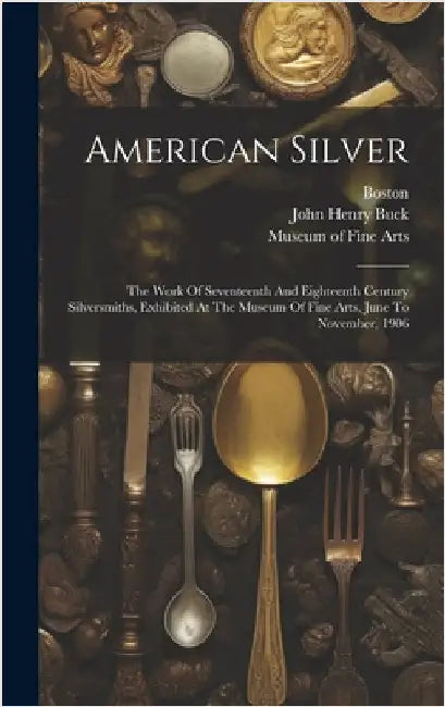 American Silver: The Work Of Seventeenth And Eighteenth Century Silversmiths, Exhibited At The Museum Of Fine Arts, June To November, 1906 by Museum of Fine Arts