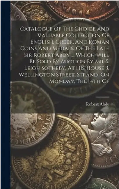 Catalogue Of The Choice And Valuable Collection Of English, Greek, And Roman Coins And Medals, Of The Late Sir Robert Abdy ... Which Will Be Sold By A by (Sir )., Robert Abdy