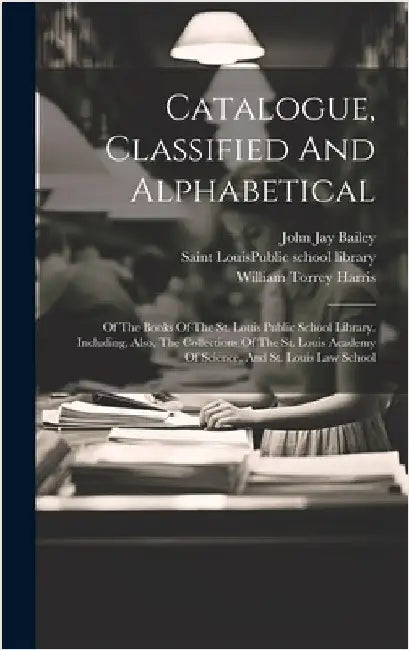 Catalogue, Classified And Alphabetical: Of The Books Of The St. Louis Public School Library. Including, Also, The Collections Of The St. Louis Academy by Saint Louis (Mo ) Public School Libr