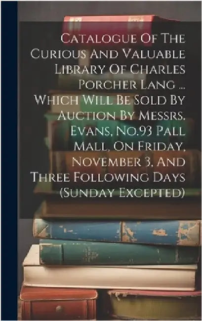 Catalogue Of The Curious And Valuable Library Of Charles Porcher Lang ... Which Will Be Sold By Auction By Messrs. Evans, No.93 Pall Mall, On Friday, by Anonymous