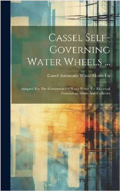 Cassel Self-governing Water Wheels ...: Adapted For The Conversion Of Water Power For Electrical Generating, Mines And Collieries by Cassel Automatic Water Motor Co