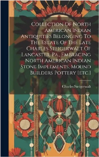 Collection Of North American Indian Antiquities Belonging To The Estate Of The Late Charles Steigerwalt Of Lancaster, Pa., Embracing North American In by Charles, Steigerwalt