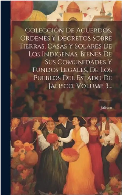 Colección De Acuerdos, Ordenes Y Decretos Sobre Tierras, Casas Y Solares De Los Indigenas, Bienes De Sus Comunidades Y Fundos Legales, De Los Pueblos by (Mexico), Jalisco