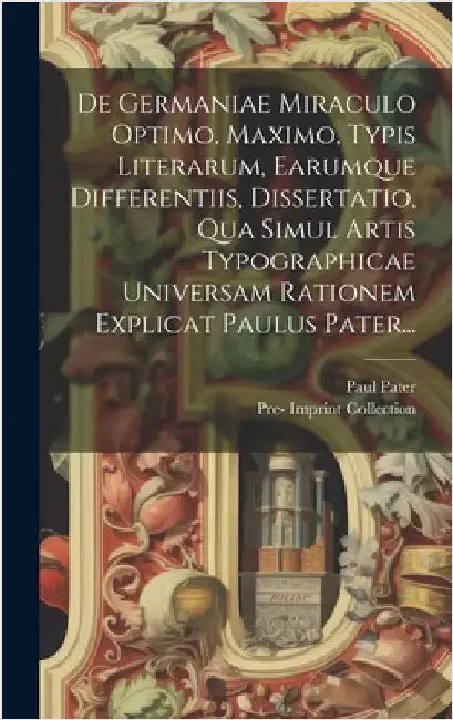De Germaniae Miraculo Optimo, Maximo, Typis Literarum, Earumque Differentiis, Dissertatio, Qua Simul Artis Typographicae Universam Rationem Explicat P by Pater, Paul
