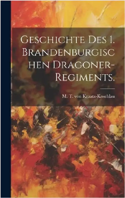 Geschichte des 1. Brandenburgischen Dragoner-Regiments. by M T Von Kraatz-Koschlau