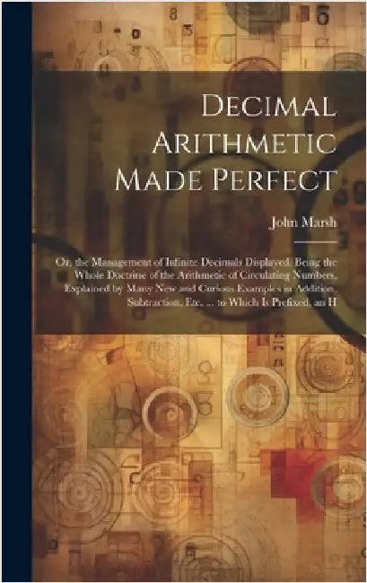 Decimal Arithmetic Made Perfect: Or, the Management of Infinite Decimals Displayed. Being the Whole Doctrine of the Arithmetic of Circulating Numbers, by Marsh, John