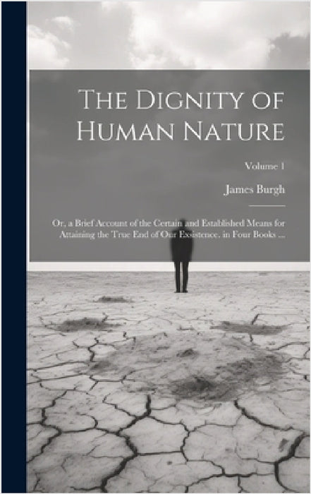 The Dignity of Human Nature: Or, a Brief Account of the Certain and Established Means for Attaining the True End of Our Exsistence. in Four Books . by James Burgh