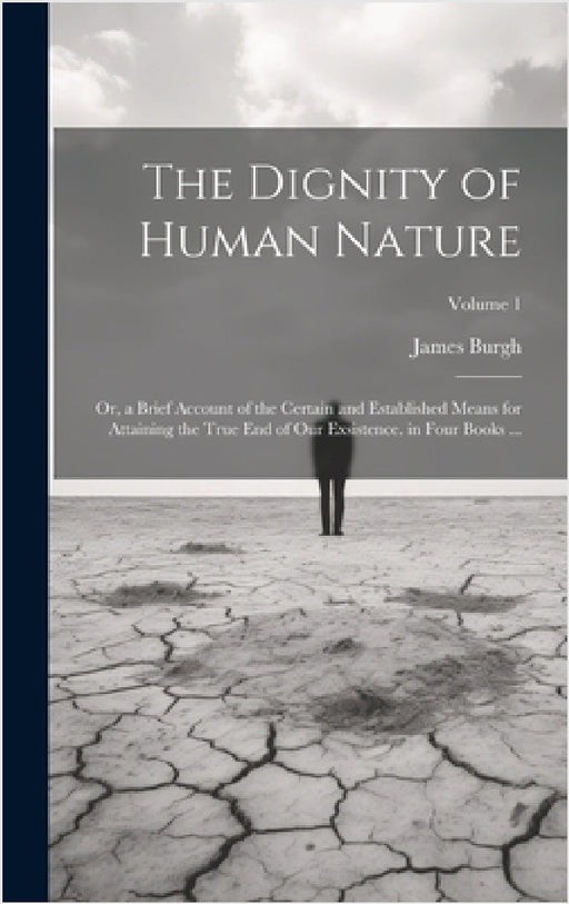 The Dignity of Human Nature: Or, a Brief Account of the Certain and Established Means for Attaining the True End of Our Exsistence. in Four Books . by James Burgh
