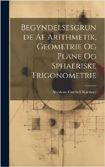 Begyndelsesgrunde Af Arithmetik, Geometrie Og Plane Og Sphaeriske Trigonometrie by Kaestner, Abraham Gotthelf