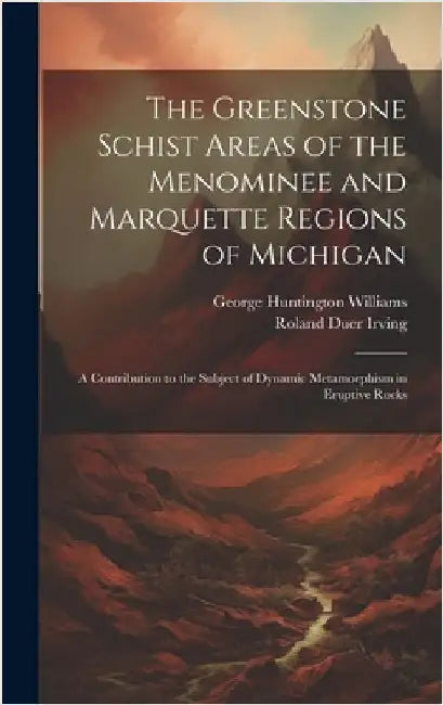 The Greenstone Schist Areas of the Menominee and Marquette Regions of Michigan: A Contribution to the Subject of Dynamic Metamorphism in Eruptive Rock by Williams, George Huntington