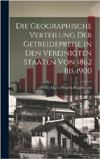 Die Geographische Verteilung Der Getreidepreise in Den Vereinigten Staaten Von 1862 Bis 1900 by Engelbrecht, Thiess Hinrich