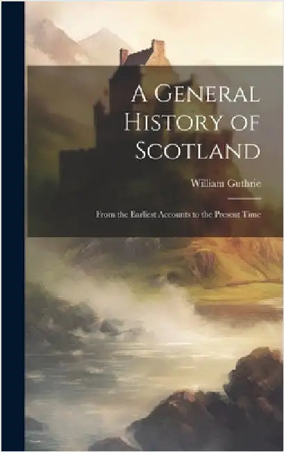 A General History of Scotland: From the Earliest Accounts to the Present Time by Guthrie, William