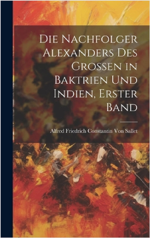 Die Nachfolger Alexanders des Grossen in Baktrien und Indien, Erster Band by Alfred Friedrich Constantin Von Sallet