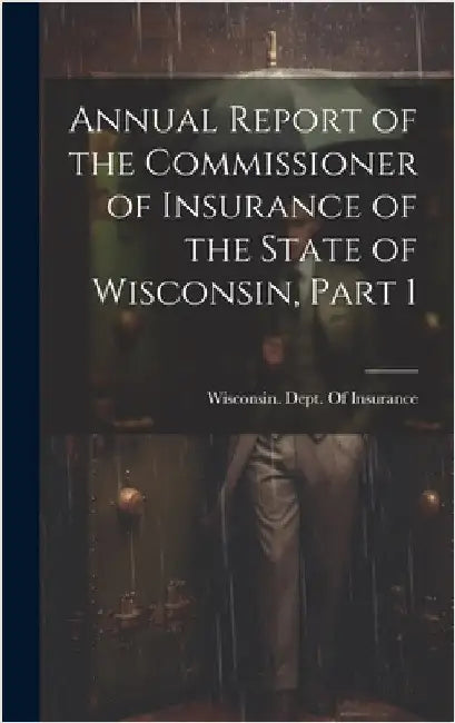 Annual Report of the Commissioner of Insurance of the State of Wisconsin, Part 1 by Wisconsin Dept of Insurance