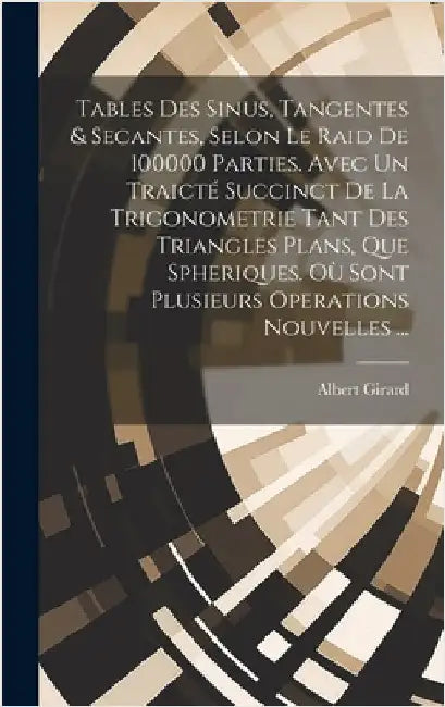 Tables Des Sinus, Tangentes & Secantes, Selon Le Raid De 100000 Parties. Avec Un Traicté Succinct De La Trigonometrie Tant Des Triangles Plans, Que Sp by Girard, Albert