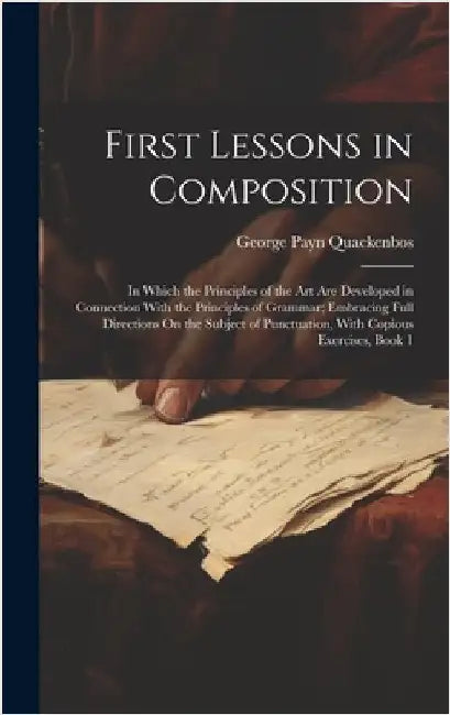 First Lessons in Composition: In Which the Principles of the Art Are Developed in Connection With the Principles of Grammar; Embracing Full Directio by Quackenbos, George Payn