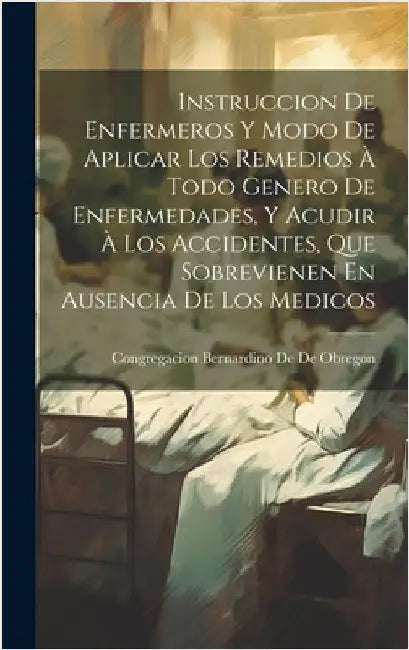 Instruccion De Enfermeros Y Modo De Aplicar Los Remedios À Todo Genero De Enfermedades, Y Acudir À Los Accidentes, Que Sobrevienen En Ausencia De Los by De De Obregon, Congregacion Bernardino