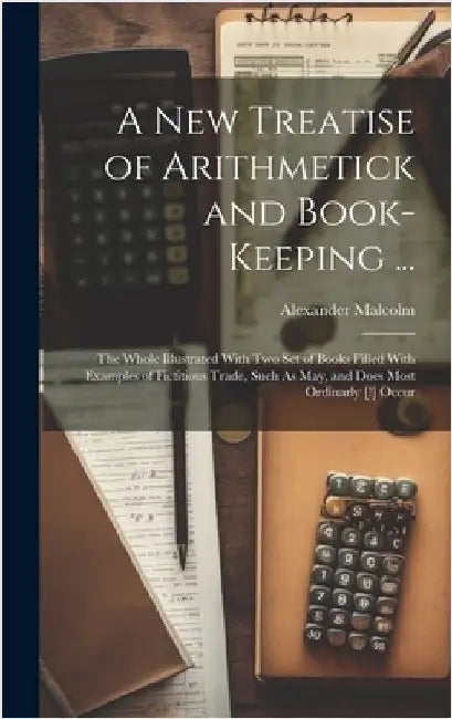 A New Treatise of Arithmetick and Book-Keeping ...: The Whole Illustrated With Two Set of Books Filled With Examples of Fictitious Trade, Such As May, by Malcolm, Alexander