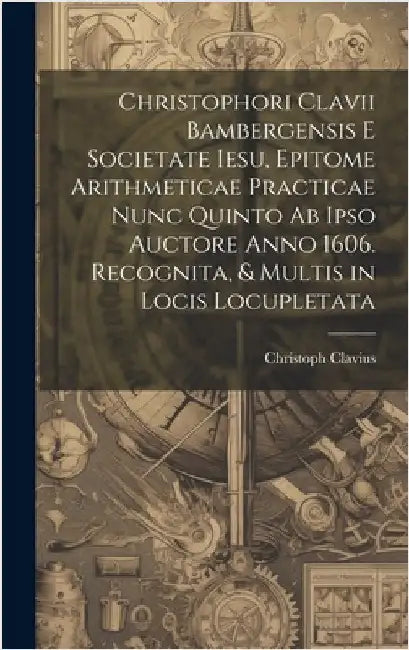Christophori Clavii Bambergensis E Societate Iesu, Epitome Arithmeticae Practicae Nunc Quinto Ab Ipso Auctore Anno 1606. Recognita, & Multis in Locis by Clavius, Christoph