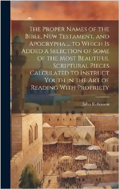 The Proper Names of the Bible, New Testament, and Apocrypha ... to Which Is Added a Selection of Some of the Most Beautiful Scriptural Pieces Calculat by Robinson, John
