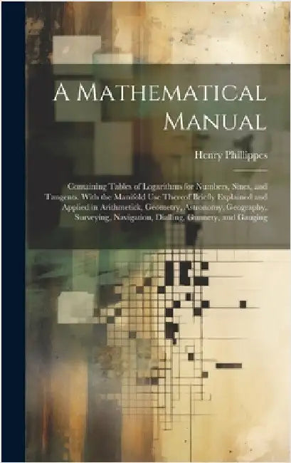 A Mathematical Manual: Containing Tables of Logarithms for Numbers, Sines, and Tangents. With the Manifold Use Thereof Briefly Explained and by Phillippes, Henry
