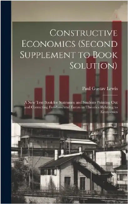 Constructive Economics (Second Supplement to Book Solution): A New Text Book for Statesmen and Students Pointing Out and Correcting Fundamental Errors by Lewis, Paul Gustav