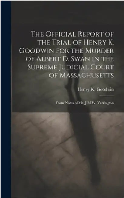 The Official Report of the Trial of Henry K. Goodwin for the Murder of Albert D. Swan in the Supreme Judicial Court of Massachusetts: From Notes of Mr by Goodwin, Henry K.