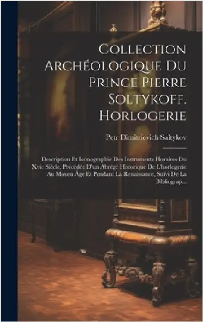 Collection Archéologique Du Prince Pierre Soltykoff. Horlogerie: Description Et Iconographie Des Instruments Horaires Du Xvie Siècle, Précédée D'un Ab by Saltykov, Petr Dimitrievich