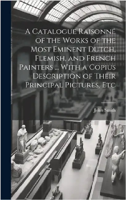 A Catalogue Raisonné of the Works of the Most Eminent Dutch, Flemish, and French Painters ... With a Copius Description of Their Principal Pictures, E by Smith, John