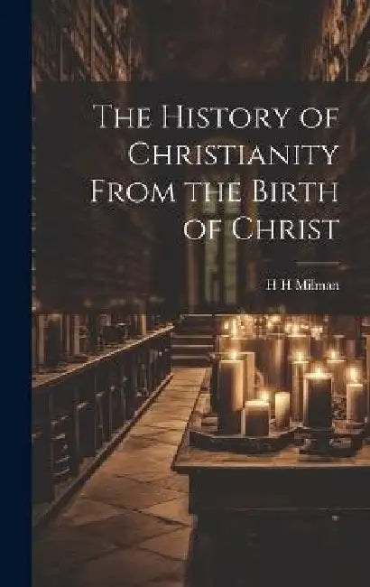 The History of Christianity From the Birth of Christ by H. H. Milman