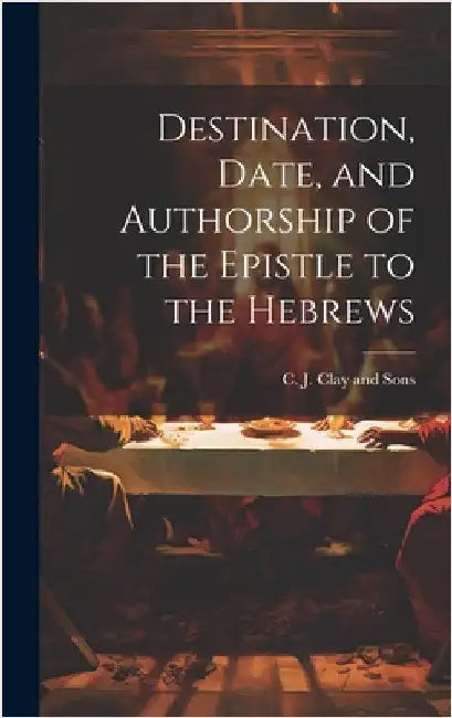 Destination, Date, and Authorship of the Epistle to the Hebrews by C J Clay and Sons