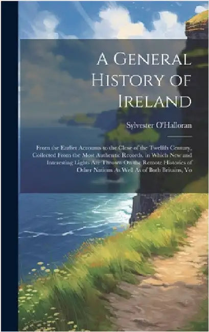 A General History of Ireland: From the Earliet Accounts to the Close of the Twelfth Century, Collected From the Most Authentic Records. in Which New by O'Halloran, Sylvester