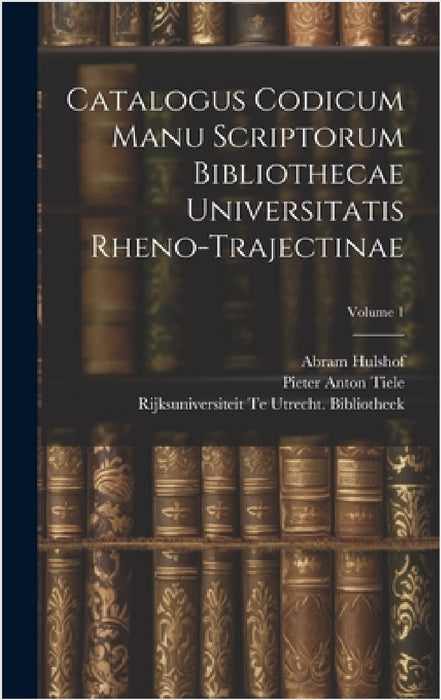 Catalogus Codicum Manu Scriptorum Bibliothecae Universitatis Rheno-Trajectinae; Volume 1 by Pieter Anton Tiele, Rijksuniversiteit Te Utr Bibliotheek, Abram Hulshof