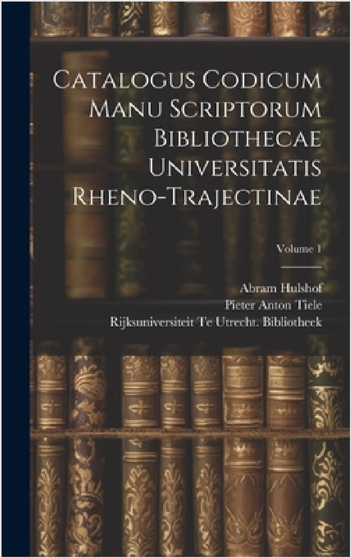 Catalogus Codicum Manu Scriptorum Bibliothecae Universitatis Rheno-Trajectinae; Volume 1 by Pieter Anton Tiele, Rijksuniversiteit Te Utr Bibliotheek, Abram Hulshof