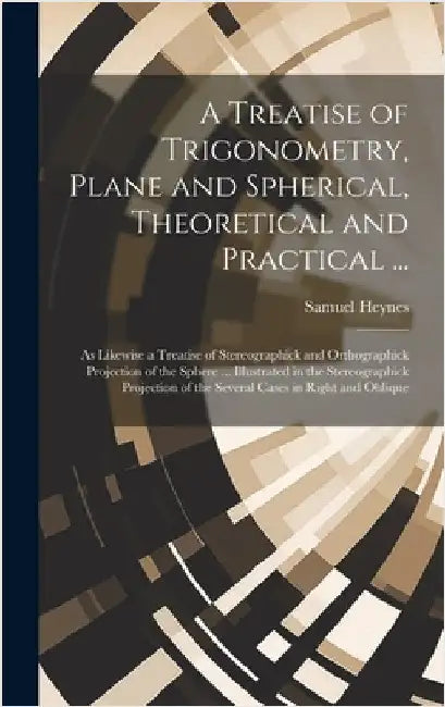 A Treatise of Trigonometry, Plane and Spherical, Theoretical and Practical ...: As Likewise a Treatise of Stereographick and Orthographick Projection by Heynes, Samuel