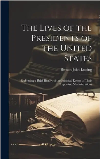 The Lives of the Presidents of the United States; Embracing a Brief History of the Principal Events of Their Respective Administrations by Lossing, Benson John 1813-1891 [Fro
