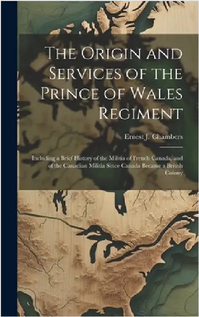 The Origin and Services of the Prince of Wales Regiment: Including a Brief History of the Militia of French Canada, and of the Canadian Militia Since by Chambers, Ernest J.