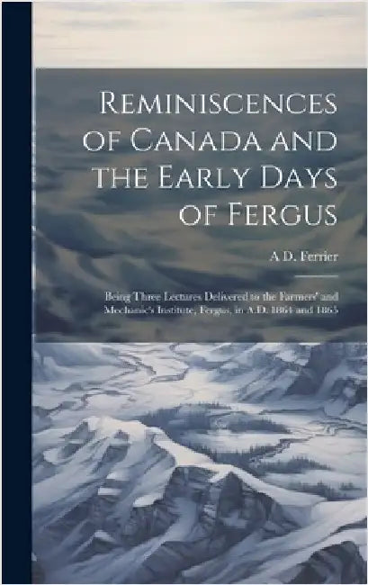 Reminiscences of Canada and the Early Days of Fergus: Being Three Lectures Delivered to the Farmers' and Mechanic's Institute, Fergus, in A.D. 1864 an by Ferrier, A. D. 1813-1890