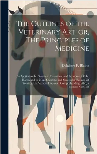 The Outlines of the Veterinary art; or, The Principles of Medicine: As Applied to the Structure, Functions, and Economy, Of the Horse, and to More Sci by Blaine, Delabere P.
