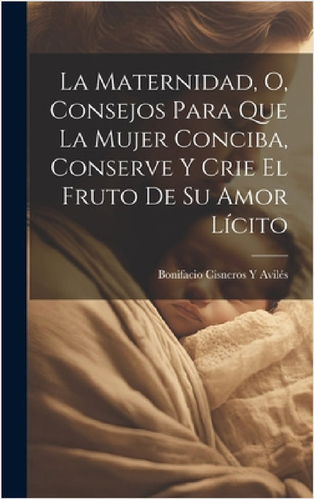 La Maternidad, O, Consejos Para Que La Mujer Conciba, Conserve Y Crie El Fruto De Su Amor Lícito by Bonifacio Cisneros Y. Avilés