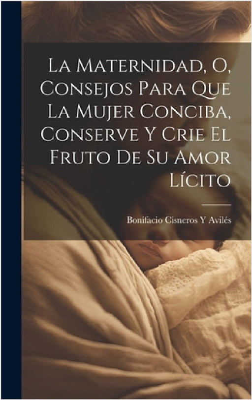 La Maternidad, O, Consejos Para Que La Mujer Conciba, Conserve Y Crie El Fruto De Su Amor Lícito by Bonifacio Cisneros Y. Avilés
