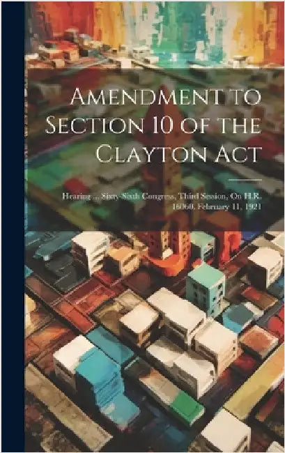 Amendment to Section 10 of the Clayton Act: Hearing ... Sixty-Sixth Congress, Third Session, On H.R. 16060. February 11, 1921 by Anonymous