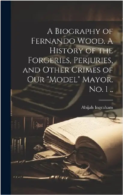A Biography of Fernando Wood. A History of the Forgeries, Perjuries, and Other Crimes of our "model" Mayor. No. 1 .. by Ingraham, Abijah