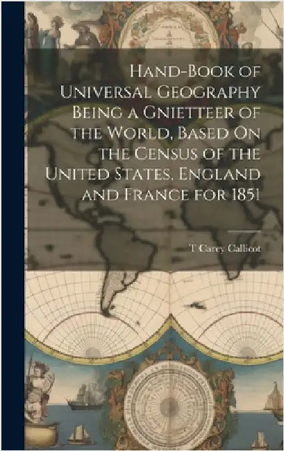 Hand-Book of Universal Geography Being a Gnietteer of the World, Based On the Census of the United States, England and France for 1851 by Callicot, T. Carey